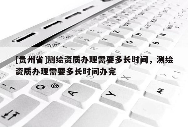 [貴州省]測繪資質(zhì)辦理需要多長時間，測繪資質(zhì)辦理需要多長時間辦完