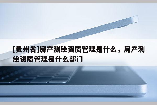[貴州省]房產測繪資質管理是什么，房產測繪資質管理是什么部門