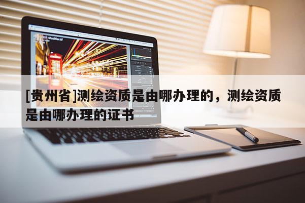[貴州省]測繪資質(zhì)是由哪辦理的，測繪資質(zhì)是由哪辦理的證書
