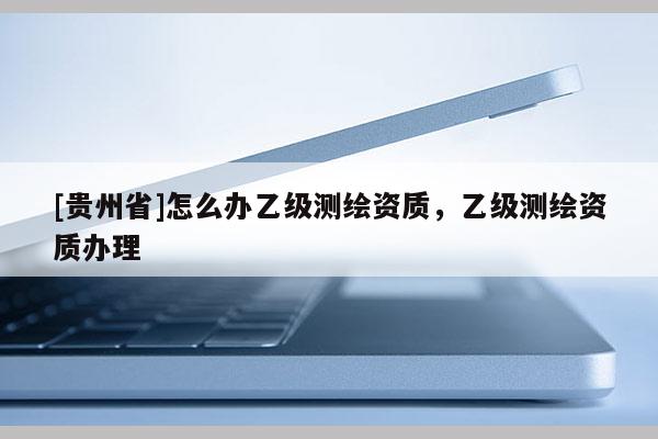 [貴州省]怎么辦乙級測繪資質，乙級測繪資質辦理