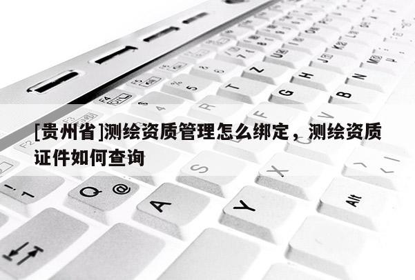 [貴州省]測繪資質管理怎么綁定，測繪資質證件如何查詢