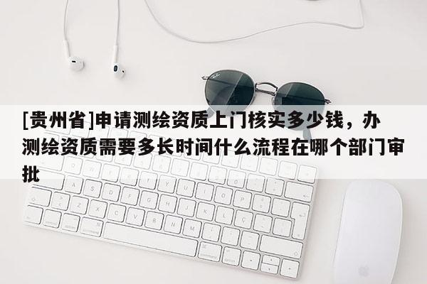 [貴州省]申請測繪資質上門核實多少錢，辦測繪資質需要多長時間什么流程在哪個部門審批