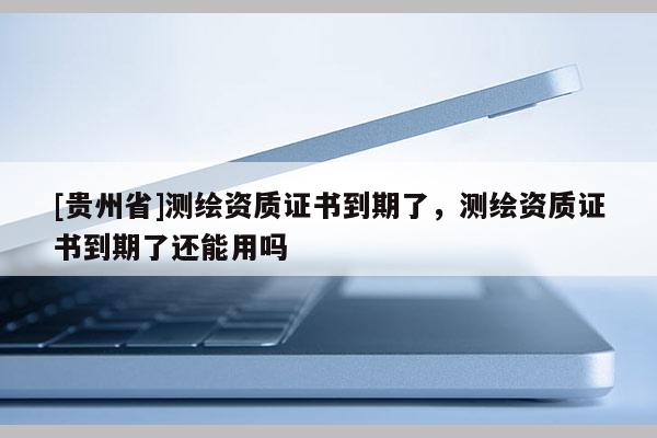 [貴州省]測繪資質證書到期了，測繪資質證書到期了還能用嗎