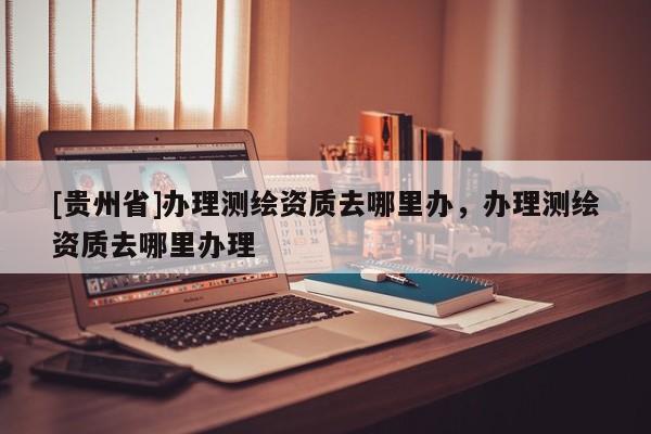 [貴州省]辦理測繪資質去哪里辦，辦理測繪資質去哪里辦理