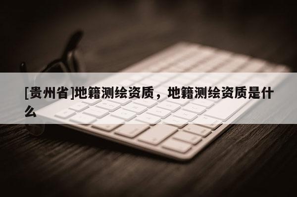 [貴州省]地籍測繪資質(zhì)，地籍測繪資質(zhì)是什么
