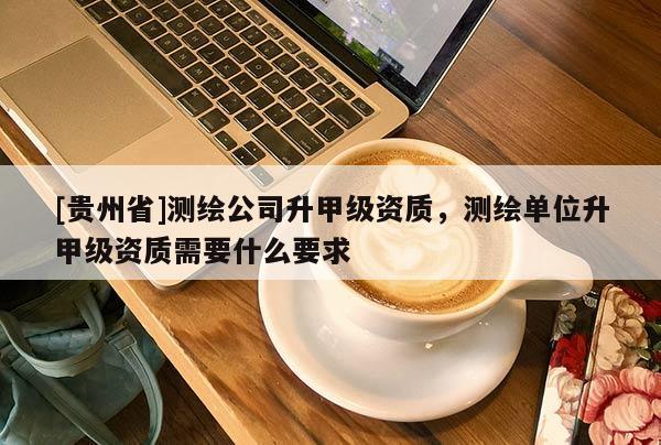 [貴州省]測繪公司升甲級資質，測繪單位升甲級資質需要什么要求