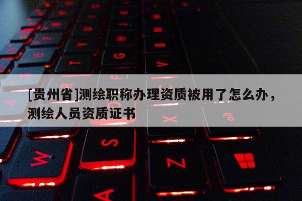 [貴州省]測繪職稱辦理資質被用了怎么辦，測繪人員資質證書