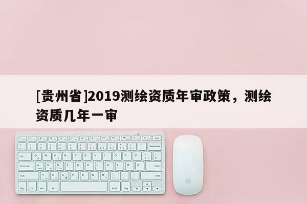 [貴州省]2019測繪資質年審政策，測繪資質幾年一審
