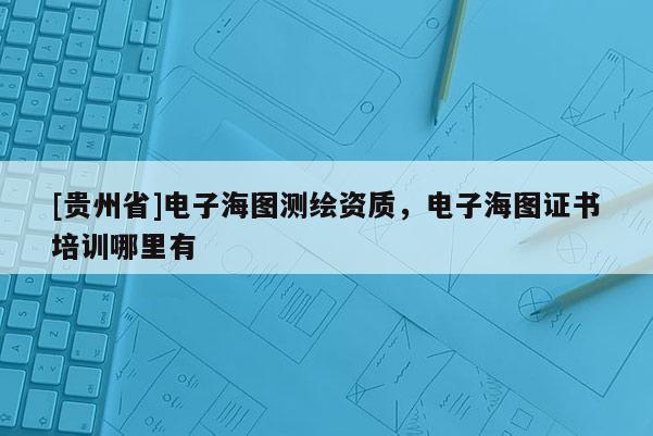 [貴州省]電子海圖測繪資質(zhì)，電子海圖證書培訓哪里有