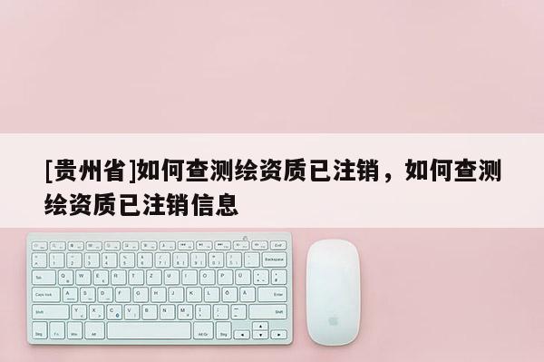 [貴州省]如何查測繪資質已注銷，如何查測繪資質已注銷信息