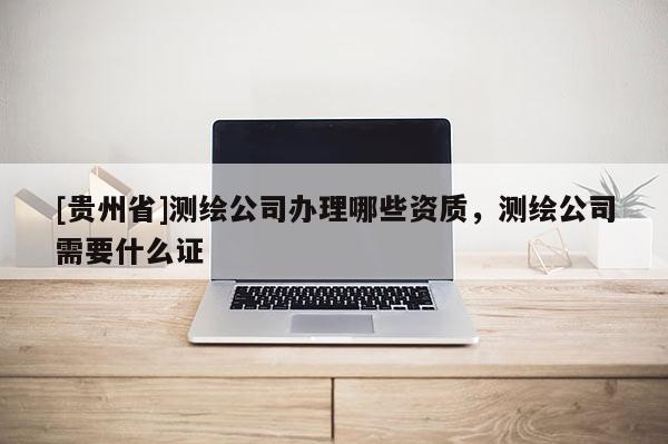 [貴州省]測繪公司辦理哪些資質，測繪公司需要什么證