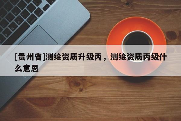 [貴州省]測繪資質升級丙，測繪資質丙級什么意思