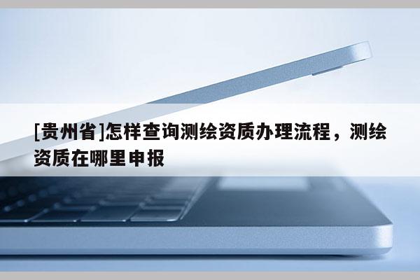[貴州省]怎樣查詢測繪資質辦理流程，測繪資質在哪里申報