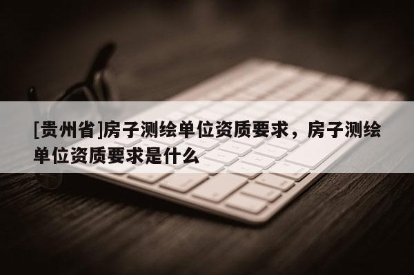 [貴州省]房子測繪單位資質(zhì)要求，房子測繪單位資質(zhì)要求是什么