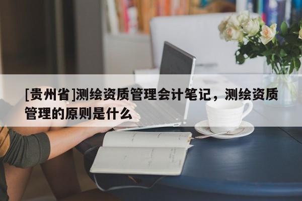 [貴州省]測繪資質管理會計筆記，測繪資質管理的原則是什么