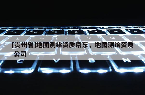 [貴州省]地圖測(cè)繪資質(zhì)京東，地圖測(cè)繪資質(zhì) 公司
