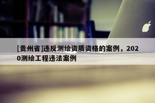 [貴州省]違反測繪資質資格的案例，2020測繪工程違法案例