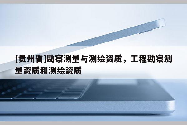 [貴州省]勘察測量與測繪資質，工程勘察測量資質和測繪資質