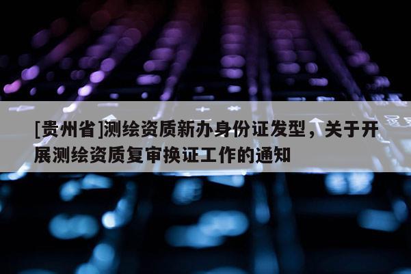 [貴州省]測繪資質新辦身份證發型，關于開展測繪資質復審換證工作的通知