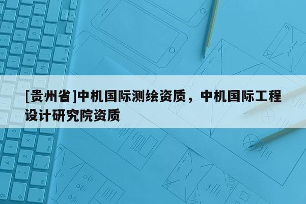 [貴州省]中機(jī)國際測繪資質(zhì)，中機(jī)國際工程設(shè)計研究院資質(zhì)