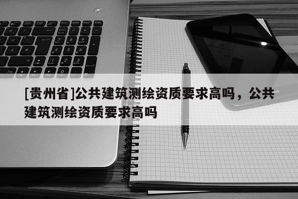 [貴州省]公共建筑測繪資質要求高嗎，公共建筑測繪資質要求高嗎
