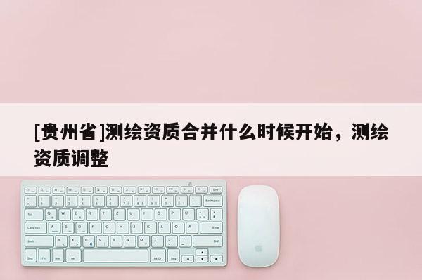 [貴州省]測繪資質合并什么時候開始，測繪資質調整