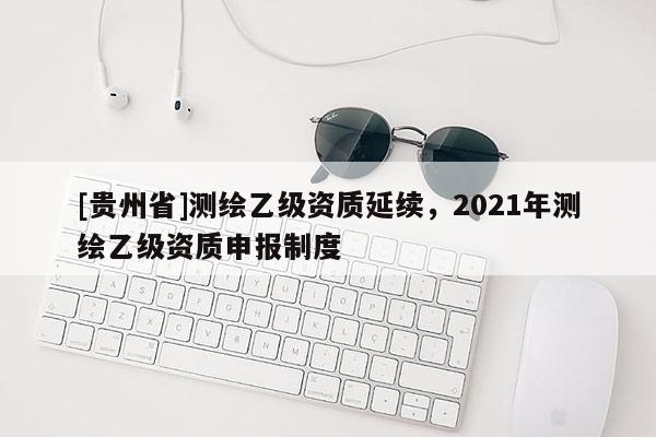 [貴州省]測繪乙級資質延續，2021年測繪乙級資質申報制度