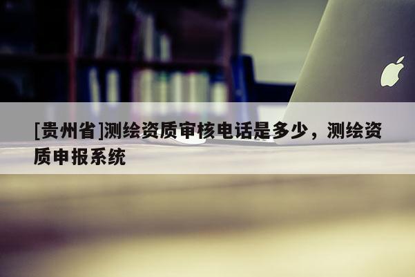 [貴州省]測繪資質審核電話是多少，測繪資質申報系統