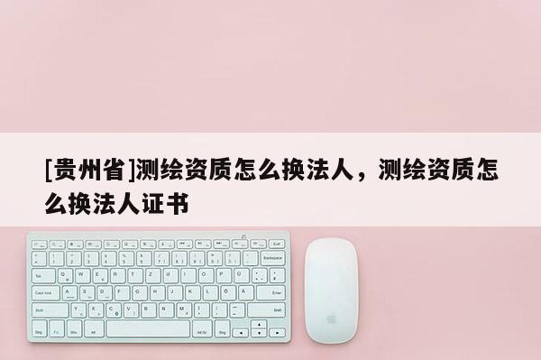 [貴州省]測繪資質怎么換法人，測繪資質怎么換法人證書