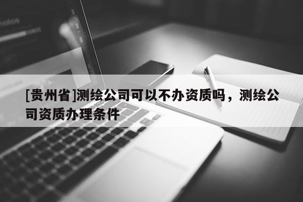 [貴州省]測繪公司可以不辦資質嗎，測繪公司資質辦理條件