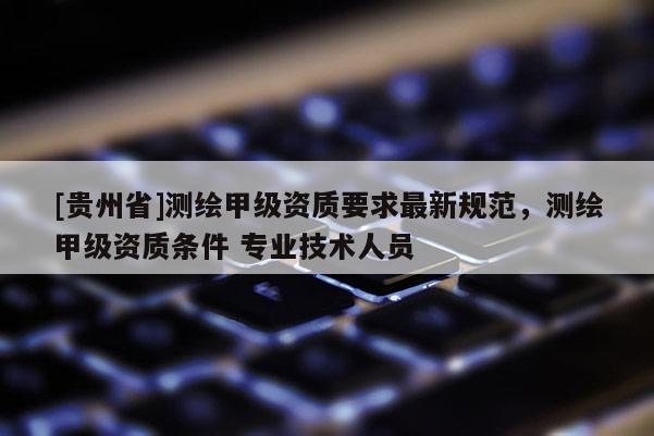 [貴州省]測繪甲級資質要求最新規范，測繪甲級資質條件 專業技術人員