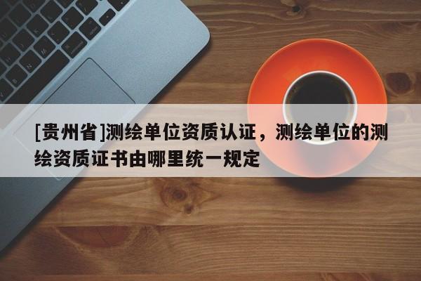 [貴州省]測繪單位資質認證，測繪單位的測繪資質證書由哪里統一規定