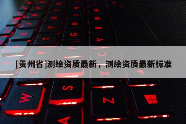 [貴州省]測繪資質最新，測繪資質最新標準