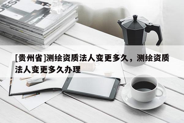 [貴州省]測繪資質法人變更多久，測繪資質法人變更多久辦理