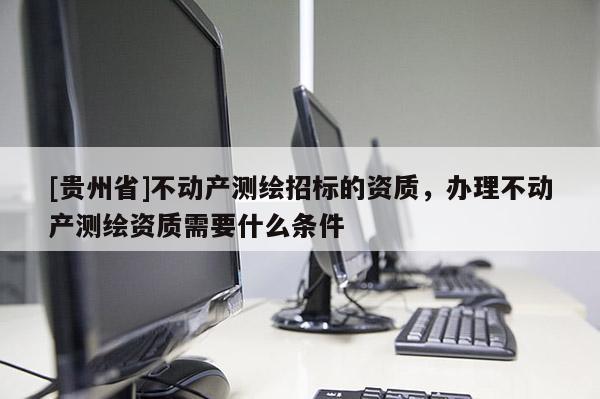 [貴州省]不動產測繪招標的資質，辦理不動產測繪資質需要什么條件