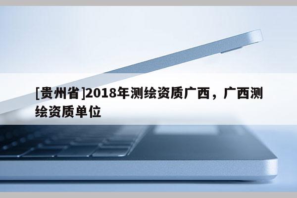 [貴州省]2018年測繪資質廣西，廣西測繪資質單位