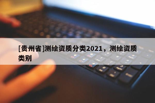 [貴州省]測繪資質(zhì)分類2021，測繪資質(zhì)類別