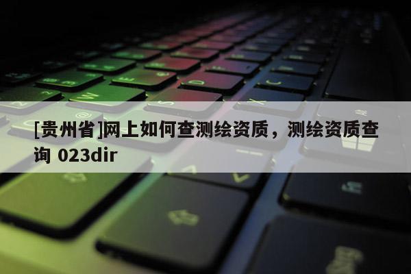 [貴州省]網(wǎng)上如何查測繪資質(zhì)，測繪資質(zhì)查詢 023dir