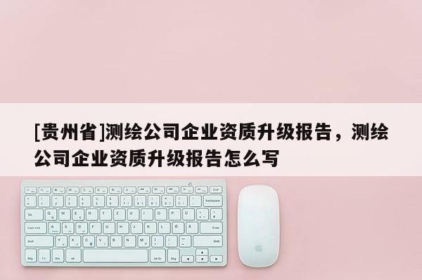 [貴州省]測繪公司企業資質升級報告，測繪公司企業資質升級報告怎么寫