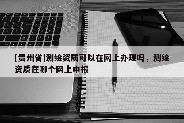 [貴州省]測繪資質可以在網上辦理嗎，測繪資質在哪個網上申報