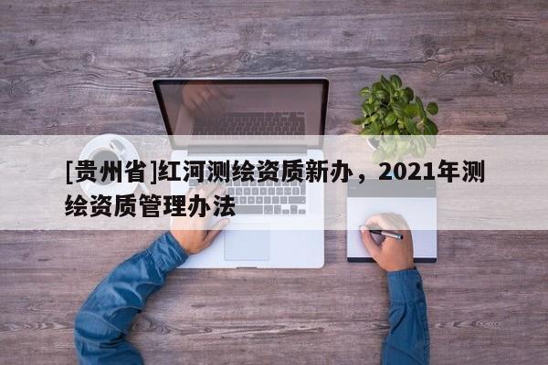 [貴州省]紅河測繪資質新辦，2021年測繪資質管理辦法