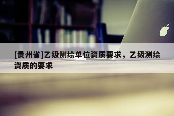 [貴州省]乙級測繪單位資質要求，乙級測繪資質的要求