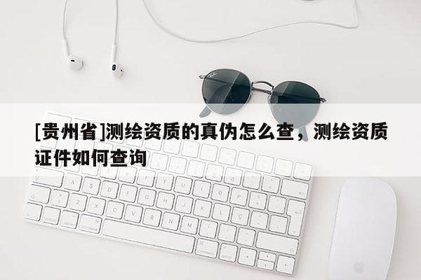 [貴州省]測繪資質的真偽怎么查，測繪資質證件如何查詢