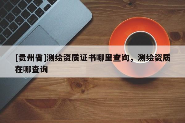 [貴州省]測繪資質(zhì)證書哪里查詢，測繪資質(zhì)在哪查詢