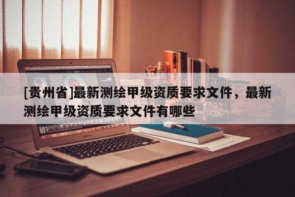 [貴州省]最新測繪甲級資質要求文件，最新測繪甲級資質要求文件有哪些