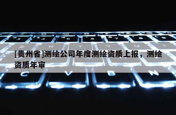 [貴州省]測繪公司年度測繪資質上報，測繪資質年審