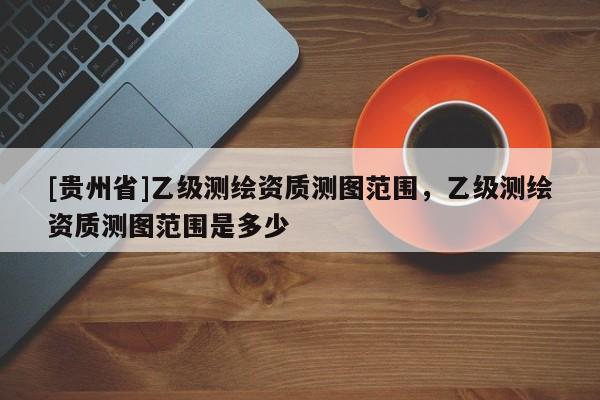 [貴州省]乙級測繪資質測圖范圍，乙級測繪資質測圖范圍是多少