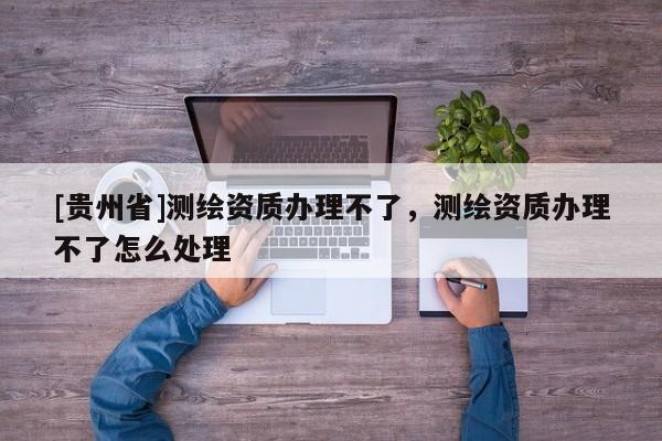 [貴州省]測繪資質辦理不了，測繪資質辦理不了怎么處理