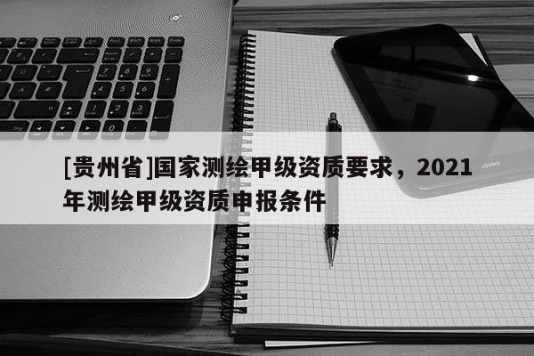 [貴州省]國家測繪甲級資質(zhì)要求，2021年測繪甲級資質(zhì)申報條件