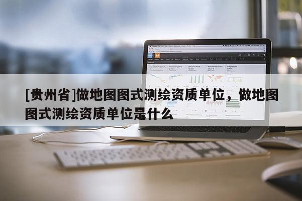 [貴州省]做地圖圖式測繪資質單位，做地圖圖式測繪資質單位是什么